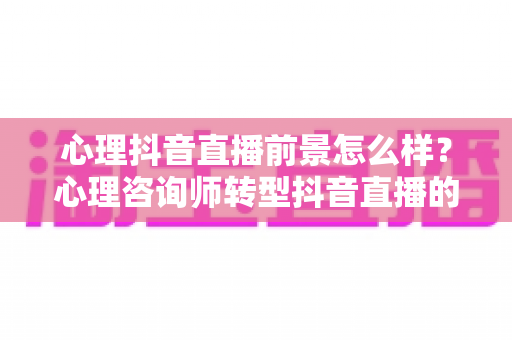 心理抖音直播前景怎么样？心理咨询师转型抖音直播的机遇、挑战与变现路径全解析