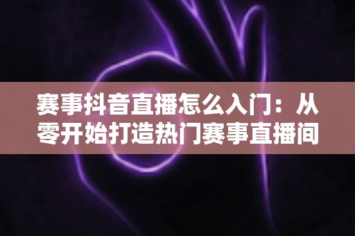 赛事抖音直播怎么入门:从零开始打造热门赛事直播间的完整指南 赛事抖音直播怎么入门:从零开始打造热门赛事直播间的完整指南