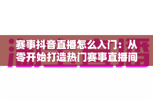 赛事抖音直播怎么入门：从零开始打造热门赛事直播间的完整指南