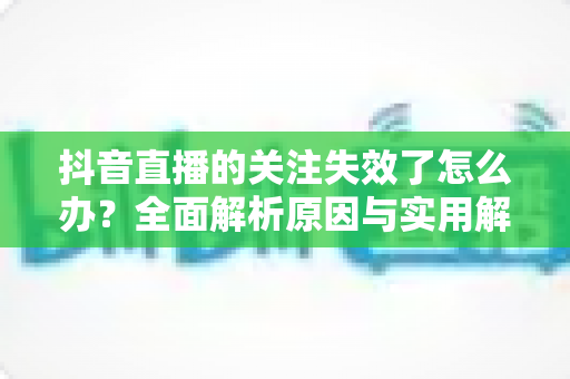 抖音直播的关注失效了怎么办？全面解析原因与实用解决方法指南