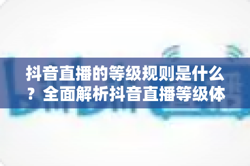 抖音直播的等级规则是什么？全面解析抖音直播等级体系、升级方法与常见疑问