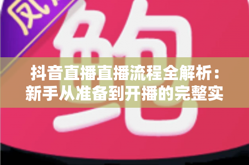 抖音直播直播流程全解析：新手从准备到开播的完整实战指南