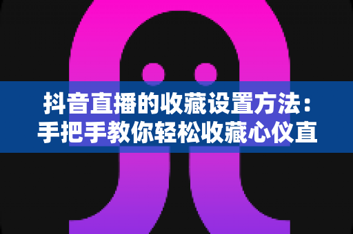 抖音直播的收藏设置方法:手把手教你轻松收藏心仪直播间,不错过任何精彩内容 抖音直播的收藏设置方法:手把手教你轻松收藏心仪直播间,不错过任何精彩内容