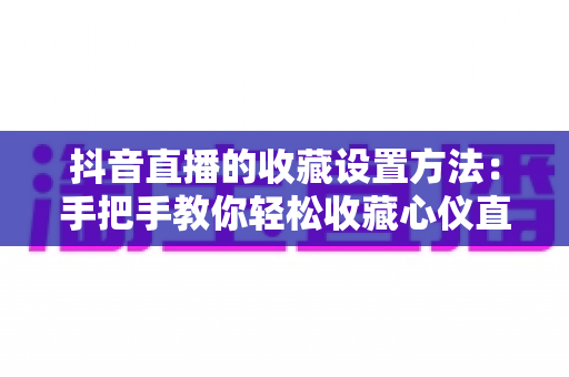 抖音直播的收藏设置方法:手把手教你轻松收藏心仪直播间,不错过任何精彩内容 抖音直播的收藏设置方法:手把手教你轻松收藏心仪直播间,不错过任何精彩内容