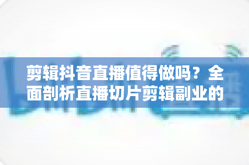 剪辑抖音直播值得做吗？全面剖析直播切片剪辑副业的真实价值、收入模式与避坑指南