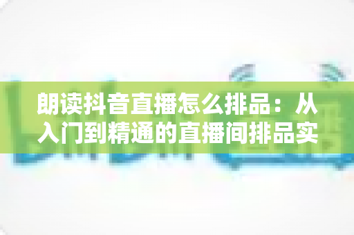 朗读抖音直播怎么排品:从入门到精通的直播间排品实战全攻略 朗读抖音直播怎么排品:从入门到精通的直播间排品实战全攻略