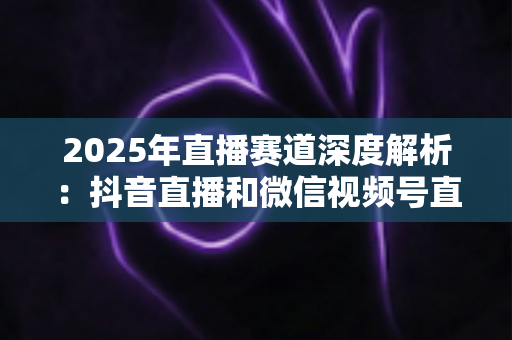 2025年直播赛道深度解析：抖音直播和微信视频号直播哪个更有前景？创作者与商家必读的全面对比指南