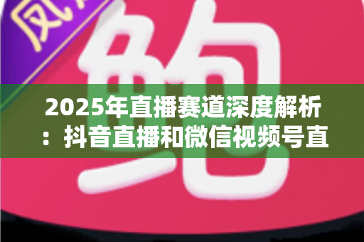 2025年直播赛道深度解析：抖音直播和微信视频号直播哪个更有前景？创作者与商家必读的全面对比指南