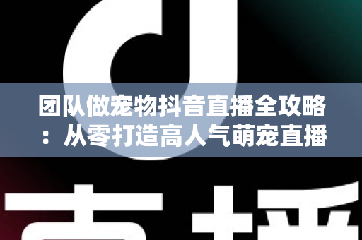 团队做宠物抖音直播全攻略：从零打造高人气萌宠直播间的运营秘籍与变现指南