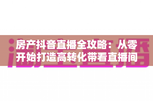 房产抖音直播全攻略:从零开始打造高转化带看直播间的实战指南 房产抖音直播全攻略:从零开始打造高转化带看直播间的实战指南