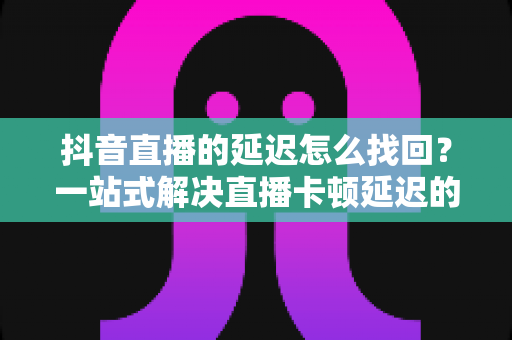 抖音直播的延迟怎么找回?一站式解决直播卡顿延迟的实用指南 抖音直播的延迟怎么找回?一站式解决直播卡顿延迟的实用指南