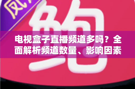 电视盒子直播频道多吗？全面解析频道数量、影响因素与选购指南