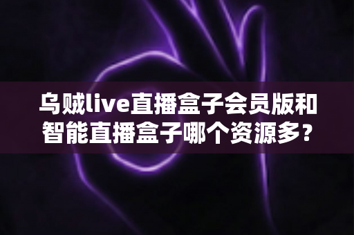 乌贼live直播盒子会员版和智能直播盒子哪个资源多？资源对比与安全选看全解析