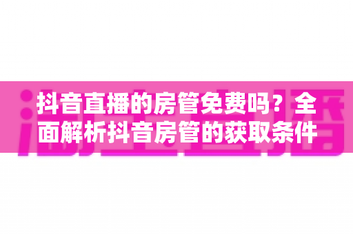 抖音直播的房管免费吗?全面解析抖音房管的获取条件、权限范围与防骗指南 抖音直播的房管免费吗?全面解析抖音房管的获取条件、权限范围与防骗指南
