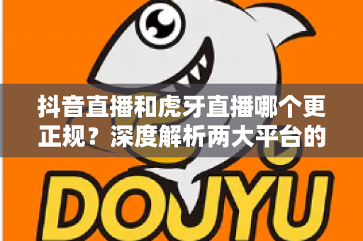 抖音直播和虎牙直播哪个更正规?深度解析两大平台的规范性与安全性差异 抖音直播和虎牙直播哪个更正规?深度解析两大平台的规范性与安全性差异