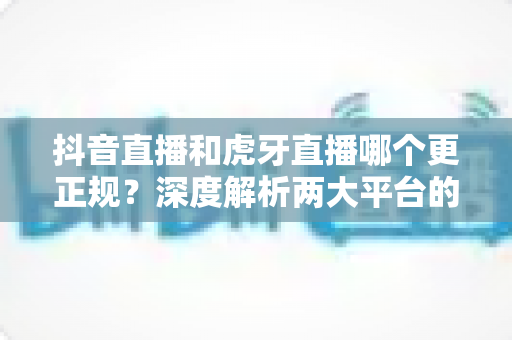 抖音直播和虎牙直播哪个更正规?深度解析两大平台的规范性与安全性差异 抖音直播和虎牙直播哪个更正规?深度解析两大平台的规范性与安全性差异