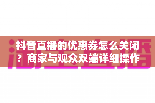 抖音直播的优惠券怎么关闭？商家与观众双端详细操作指南全解析