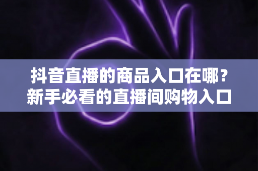 抖音直播的商品入口在哪？新手必看的直播间购物入口位置详解与下单全攻略