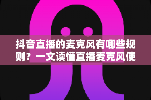 抖音直播的麦克风有哪些规则？一文读懂直播麦克风使用规范与避坑指南