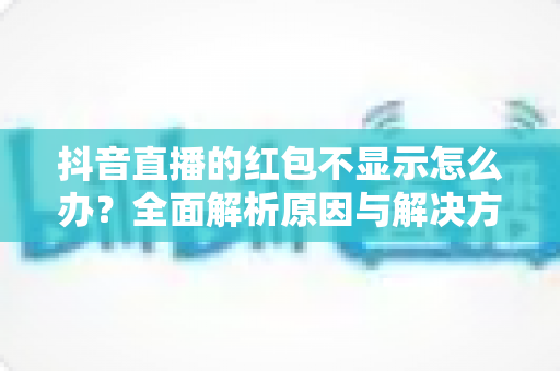 抖音直播的红包不显示怎么办?全面解析原因与解决方法,助你畅享直播互动福利 抖音直播的红包不显示怎么办?全面解析原因与解决方法,助你畅享直播互动福利