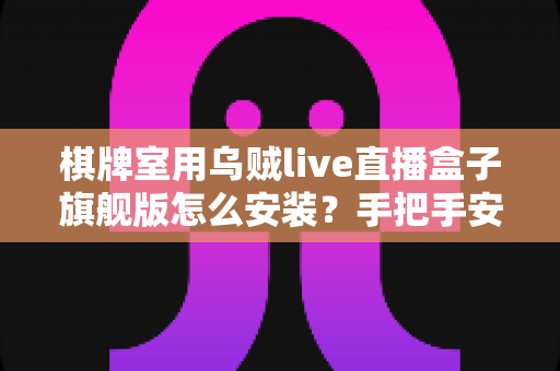 棋牌室用乌贼live直播盒子旗舰版怎么安装？手把手安装教程与避坑指南，新手也能一次装好