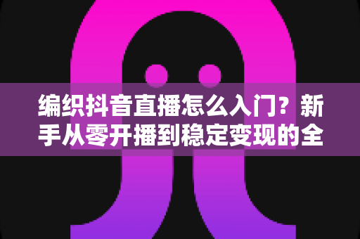 编织抖音直播怎么入门?新手从零开播到稳定变现的全流程指南 编织抖音直播怎么入门?新手从零开播到稳定变现的全流程指南
