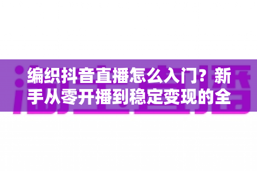 编织抖音直播怎么入门?新手从零开播到稳定变现的全流程指南 编织抖音直播怎么入门?新手从零开播到稳定变现的全流程指南