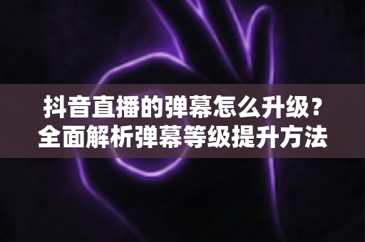 抖音直播的弹幕怎么升级?全面解析弹幕等级提升方法与快速升级实用技巧 抖音直播的弹幕怎么升级?全面解析弹幕等级提升方法与快速升级实用技巧
