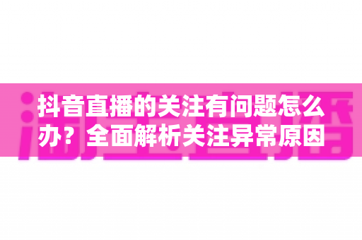 抖音直播的关注有问题怎么办?全面解析关注异常原因与实用解决方案 抖音直播的关注有问题怎么办?全面解析关注异常原因与实用解决方案