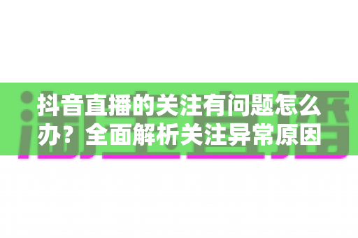 抖音直播的关注有问题怎么办?全面解析关注异常原因与实用解决方案 抖音直播的关注有问题怎么办?全面解析关注异常原因与实用解决方案
