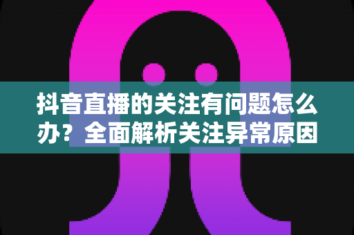抖音直播的关注有问题怎么办?全面解析关注异常原因与实用解决方案 抖音直播的关注有问题怎么办?全面解析关注异常原因与实用解决方案