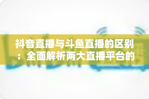抖音直播与斗鱼直播的区别:全面解析两大直播平台的定位、玩法与选择指南 抖音直播与斗鱼直播的区别:全面解析两大直播平台的定位、玩法与选择指南
