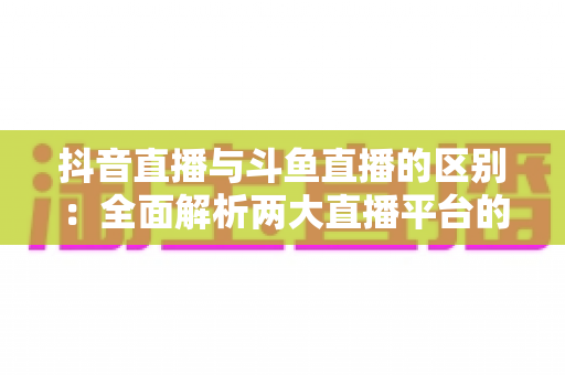 抖音直播与斗鱼直播的区别:全面解析两大直播平台的定位、玩法与选择指南 抖音直播与斗鱼直播的区别:全面解析两大直播平台的定位、玩法与选择指南