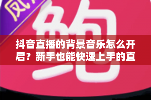 抖音直播的背景音乐怎么开启?新手也能快速上手的直播间配乐实用指南 抖音直播的背景音乐怎么开启?新手也能快速上手的直播间配乐实用指南