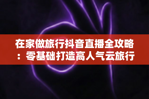 在家做旅行抖音直播全攻略：零基础打造高人气云旅行直播间