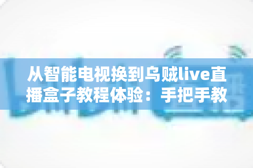 从智能电视换到乌贼live直播盒子教程体验:手把手教你完成客厅大屏的流畅升级 从智能电视换到乌贼live直播盒子教程体验:手把手教你完成客厅大屏的流畅升级