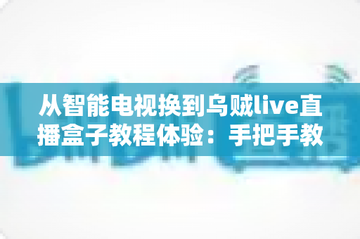 从智能电视换到乌贼live直播盒子教程体验：手把手教你完成客厅大屏的流畅升级