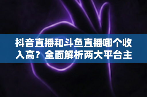 抖音直播和斗鱼直播哪个收入高?全面解析两大平台主播收益差异与赚钱潜力 抖音直播和斗鱼直播哪个收入高?全面解析两大平台主播收益差异与赚钱潜力