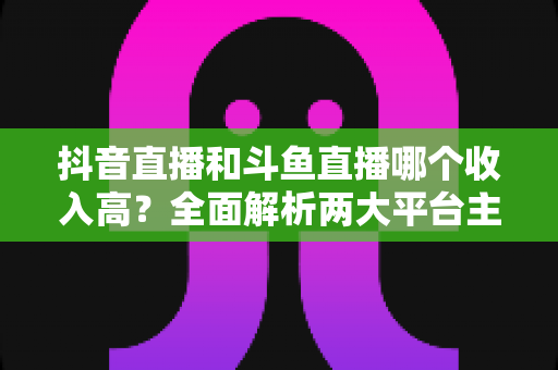 抖音直播和斗鱼直播哪个收入高?全面解析两大平台主播收益差异与赚钱潜力 抖音直播和斗鱼直播哪个收入高?全面解析两大平台主播收益差异与赚钱潜力