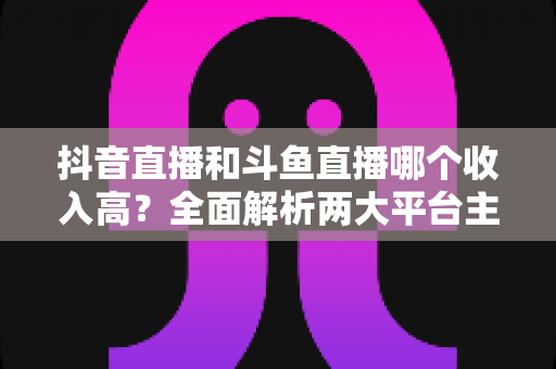 抖音直播和斗鱼直播哪个收入高？全面解析两大平台主播收益差异与赚钱潜力