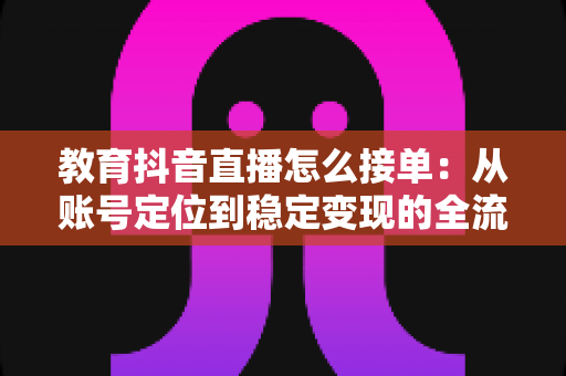 教育抖音直播怎么接单:从账号定位到稳定变现的全流程实战指南 教育抖音直播怎么接单:从账号定位到稳定变现的全流程实战指南