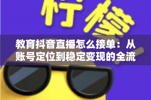 教育抖音直播怎么接单：从账号定位到稳定变现的全流程实战指南