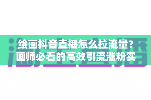 绘画抖音直播怎么拉流量？画师必看的高效引流涨粉实战攻略