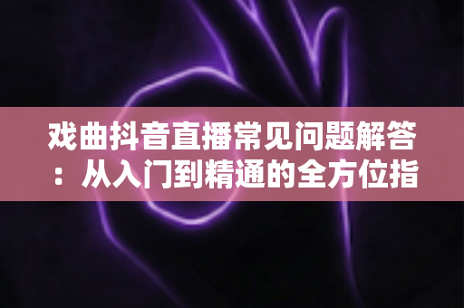 戏曲抖音直播常见问题解答：从入门到精通的全方位指南