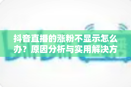 抖音直播的涨粉不显示怎么办?原因分析与实用解决方案全指南 抖音直播的涨粉不显示怎么办?原因分析与实用解决方案全指南
