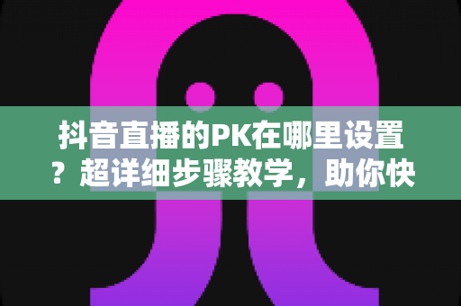 抖音直播的PK在哪里设置?超详细步骤教学,助你快速开启直播对战玩法 抖音直播的PK在哪里设置?超详细步骤教学,助你快速开启直播对战玩法