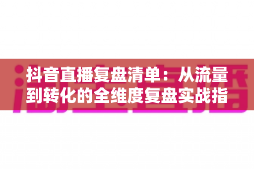 抖音直播复盘清单:从流量到转化的全维度复盘实战指南,让你的每场直播都有进步 抖音直播复盘清单:从流量到转化的全维度复盘实战指南,让你的每场直播都有进步