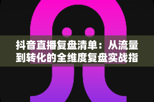 抖音直播复盘清单:从流量到转化的全维度复盘实战指南,让你的每场直播都有进步 抖音直播复盘清单:从流量到转化的全维度复盘实战指南,让你的每场直播都有进步