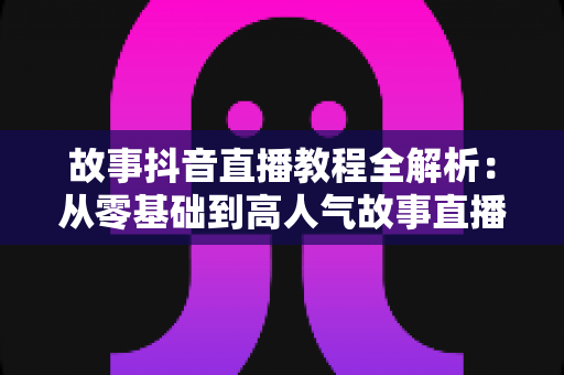 故事抖音直播教程全解析:从零基础到高人气故事直播间的完整成长指南 故事抖音直播教程全解析:从零基础到高人气故事直播间的完整成长指南
