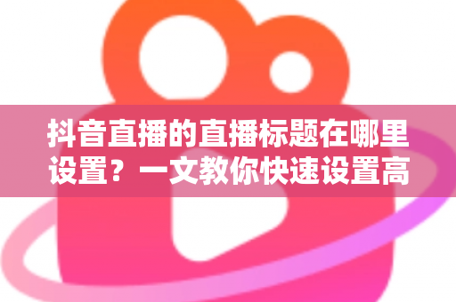 抖音直播的直播标题在哪里设置?一文教你快速设置高点击率直播标题的完整攻略 抖音直播的直播标题在哪里设置?一文教你快速设置高点击率直播标题的完整攻略